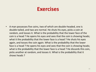 Exercises
• A man possesses five coins, two of which are double-headed, one is
double-tailed, and two are normal. He shuts his eyes, picks a coin at
random, and tosses it. What is the probability that the lower face of the
coin is a head ? He opens his eyes and sees that the coin is showing heads;
what it the probability that the lower face is a head ? He shuts his eyes
again, and tosses the coin again. What is the probability that the lower
face is a head ? He opens his eyes and sees that the coin is showing heads;
what is the probability that the lower face is a head ? He discards this coin,
picks another at random, and tosses it. What is the probability that it
shows heads ?
21
 