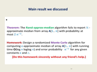 Main result we discussed

•
Theorem: The Rand-approx-median algorithm fails to report ½
-approximate median from array A[1.. ] with probability at most.
Homework: Design a randomized Monte Carlo algorithm for
computing ϵ-approximate median of array A[1.. ] with running
time O(log n loglog n) and error probability for any given
constants ϵ and .
[Do this homework sincerely without any friend’s help.]

10

 