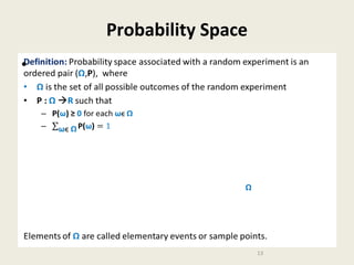 Probability Space
Definition: Probability space associated with a random experiment is an
ordered pair (Ω,P), where
• Ω is the set of all possible outcomes of the random experiment
• P : Ω R such that

•

–

P(ω) ≥ 0 for each ωϵ Ω

Ω

Elements of Ω are called elementary events or sample points.
13

 