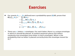 Exercises
•

•

For events ,…, defined over a probability space (,P), prove that P() =

…
)
•

There are letters envelopes. For each letter, there is a unique envelope in
which it should be placed. A careless postman places the letters randomly
into envelopes (one letter in each envelope). What is the probability that
no letter is placed correctly (into the envelope meant for it) ?

19

 