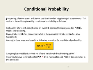 Conditional Probability
Happening of some event influences the likelihood of happening of other events. This
notion is formally captured by conditional probability as follows.

•

Probability of event A conditioned on event B, compactly represented as P[A|B],
means the following.
Given that event B has happened, what is the probability that event A has also
happened ?
You might have seen and used the following equation for conditional probability.
P[A|B] =
Can you give suitable reason to justify the validity of the above equation ?
In particular, give justification for ] in numerator and ] in denominator in this
equation.
20

 