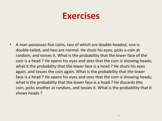 Exercises
•

A man possesses five coins, two of which are double-headed, one is
double-tailed, and two are normal. He shuts his eyes, picks a coin at
random, and tosses it. What is the probability that the lower face of the
coin is a head ? He opens his eyes and sees that the coin is showing heads;
what it the probability that the lower face is a head ? He shuts his eyes
again, and tosses the coin again. What is the probability that the lower
face is a head ? He opens his eyes and sees that the coin is showing heads;
what is the probability that the lower face is a head ? He discards this
coin, picks another at random, and tosses it. What is the probability that it
shows heads ?

21

 