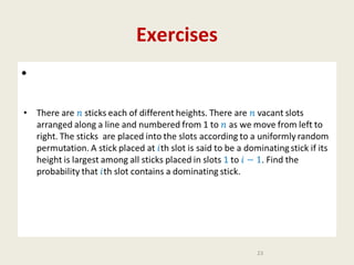 Exercises
•
•

There are sticks each of different heights. There are vacant slots arranged
along a line and numbered from 1 to as we move from left to right. The
sticks are placed into the slots according to a uniformly random
permutation. A stick placed at th slot is said to be a dominating stick if its
height is largest among all sticks placed in slots 1 to . Find the probability
that th slot contains a dominating stick.

23

 