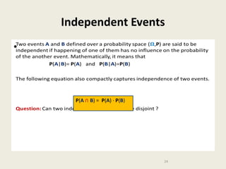 Independent Events
Two events A and B defined over a probability space (,P) are said to be
independent if happening of one of them has no influence on the probability
of the another event. Mathematically, it means that
P(A|B)= P(A) and P(B|A)=P(B)

•

The following equation also compactly captures independence of two events.
P(A ∩ B) = P(A) · P(B)

Question: Can two independent events ever be disjoint ?

24

 