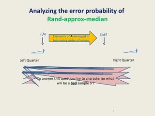 Analyzing the error probability of
Rand-approx-median
n/4

Left Quarter

Elements of A arranged in
Increasing order of values

3n/4

Right Quarter

When does the algorithm err ?
To answer this question, try to characterize what
will be a bad sample S ?

7

 