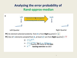 Analyzing the error probability of
Rand-approx-median
•

n/4

Elements of A arranged in
Increasing order of values

3n/4

Right Quarter

Left Quarter

Pr[ An element selected randomly from A is from Right quarter] = ¼
??
Pr[ Out of k elements sampled from A, at least k/2 are from Right quarter] = ??
for

Exactly the same as the coin
tossing exercise we did !

9

 