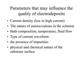 Parameters that may influence the
quality of electrodeposits
• Current density (low to high current)
• The nature of anions/cations in the solution
• Bath composition, temperature, fluid flow
• Type of current waveform
• the presence of impurities
• physical and chemical nature of the
substrate surface
 