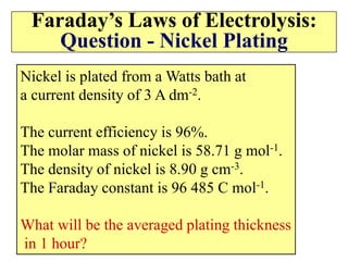 Faraday’s Laws of Electrolysis:
Question - Nickel Plating
Nickel is plated from a Watts bath at
a current density of 3 A dm-2.
The current efficiency is 96%.
The molar mass of nickel is 58.71 g mol-1.
The density of nickel is 8.90 g cm-3.
The Faraday constant is 96 485 C mol-1.
What will be the averaged plating thickness
in 1 hour?
 