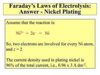 Faraday’s Laws of Electrolysis:
Answer - Nickel Plating
Assume that the reaction is:
Ni2+ + 2e- = Ni
So, two electrons are involved for every Ni atom,
and z = 2
The current density used in plating nickel is
96% of the total current, i.e., 0.96 x 3 A dm-2.
 