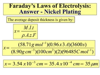 Faraday’s Laws of Electrolysis:
Answer - Nickel Plating
F
.
z
.
A
.
t
.
I
.
M
x


The average deposit thickness is given by:
)
96485
)(
2
)(
100
)(
90
.
8
(
)
3600
)(
3
96
.
0
)(
71
.
58
(
1
2
3
1




mol
C
cm
cm
g
s
A
x
mol
g
x
m
cm
x
cm
x
x 
35
10
4
.
35
10
54
.
3 4
3


 

 