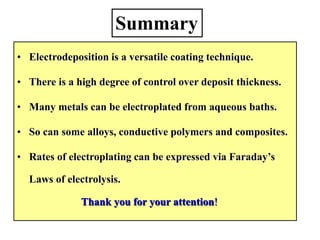 • Electrodeposition is a versatile coating technique.
• There is a high degree of control over deposit thickness.
• Many metals can be electroplated from aqueous baths.
• So can some alloys, conductive polymers and composites.
• Rates of electroplating can be expressed via Faraday’s
Laws of electrolysis.
Thank you for your attention!
Summary
 