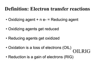 Definition: Electron transfer reactions
• Oxidizing agent + n e- = Reducing agent
• Oxidizing agents get reduced
• Reducing agents get oxidized
• Oxidation is a loss of electrons (OIL)
• Reduction is a gain of electrons (RIG)
OILRIG
 