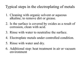 Typical steps in the electroplating of metals
1. Cleaning with organic solvent or aqueous
alkaline; to remove dirt or grease.
2. Is the surface is covered by oxides as a result of
corrosion, clean with acid.
3. Rinse with water to neutralise the surface.
4. Electroplate metals under controlled condition.
5. Rinse with water and dry.
6. Additional step: heat treatment in air or vacuum
environment
 