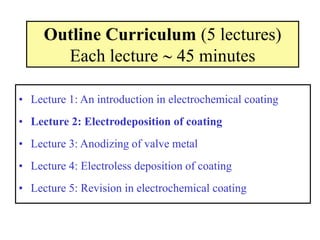 Outline Curriculum (5 lectures)
Each lecture  45 minutes
• Lecture 1: An introduction in electrochemical coating
• Lecture 2: Electrodeposition of coating
• Lecture 3: Anodizing of valve metal
• Lecture 4: Electroless deposition of coating
• Lecture 5: Revision in electrochemical coating
 