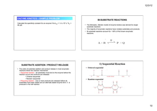 12/3/12
10
ENZYME KINETICS – SAMPLE PROBLEM
Calculate the specificity constant for an enzyme if its kcat = 1.4 x 104 s-1 Km =
90 µM.
BI-SUBSTRATE REACTIONS
• The Michaelis –Menten model of enzyme kinetics was derived for single
substrate reactions
• The majority of enzymatic reactions have multiple substrates and products
• Bi-substrate reactions account for ~ 60% of the known enzymatic
reactions.
SUBSTRATE ADDITION / PRODUCT RELEASE
• The order of substrate addition and product release in most enzymatic
reactions follow two reaction mechanism
– Sequential reaction - all substrates must bind to the enzyme before the
reaction occurs and products are released
• Ordered sequential
• Random sequential
– Ping-pong reaction - one or more products are released before all
substrates have been added and an alternate stable enzyme form, F, is
produced in the half reaction
1) Sequential Reaction
• Ordered sequential
• Random sequential
 