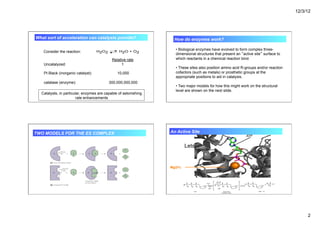 12/3/12
2
Consider the reaction:
Relative rate
Uncatalyzed: 1
Pt Black (inorganic catalyst): 10,000
catalase (enzyme): 300,000,000,000
Catalysts, in particular, enzymes are capable of astonishing
rate enhancements
What sort of acceleration can catalysts provide?
• Biological enzymes have evolved to form complex three-
dimensional structures that present an “active site” surface to
which reactants in a chemical reaction bind.
• These sites also position amino acid R-groups and/or reaction
cofactors (such as metals) or prosthetic groups at the
appropriate positions to aid in catalysis.
• Two major models for how this might work on the structural
level are shown on the next slide.
How do enzymes work?
TWO MODELS FOR THE ES COMPLEX
Lets take a look at a real active site!
Mg(2+)
ATP
An Active Site
 