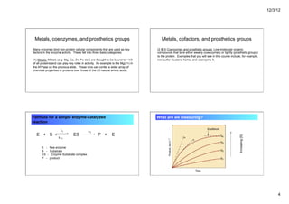 12/3/12
4
Metals, coenzymes, and prosthetics groups
Many enzymes bind non-protein cellular components that are used as key
factors in the enzyme activity. These fall into three basic categories:
(1) Metals: Metals (e.g. Mg, Ca, Zn, Fe etc.) are thought to be bound to ~1/3
of all proteins and can play key roles in activity. An example is the Mg(2+) in
the ATPase on the previous slide. These ions can confer a wider array of
chemical properties to proteins over those of the 20 natural amino acids.
Metals, cofactors, and prosthetics groups
(2 & 3) Coenzymes and prosthetic groups: Low-molecular organic
compounds that bind either weakly (coenzymes) or tightly (prosthetic groups)
to the protein. Examples that you will see in this course include, for example,
iron-sulfur clusters, heme, and coenzyme A.
Formula for a simple enzyme-catalyzed
reaction
E + S ES P + E
E - free enzyme
S - Substrate
ES - Enzyme-Substrate complex
P - product
What are we measuring?
Increasing
[S]
 