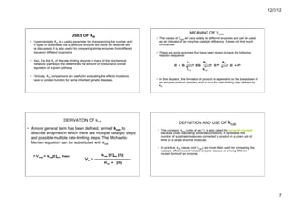 12/3/12
7
USES OF KM
!
• Experimentally, Km is a useful parameter for characterizing the number and/
or types of substrates that a particular enzyme will utilize (an example will
be discussed). It is also useful for comparing similar enzymes from different
tissues or different organisms. "
• Also, it is the Km of the rate-limiting enzyme in many of the biochemical
metabolic pathways that determines the amount of product and overall
regulation of a given pathway. "
• Clinically, Km comparisons are useful for evaluating the effects mutations
have on protein function for some inherited genetic diseases. "
MEANING OF Vmax
• The values of Vmax will vary widely for different enzymes and can be used
as an indicator of an enzymes catalytic efficiency. It does not find much
clinical use. "
• There are some enzymes that have been shown to have the following
reaction sequence:"
• In this situation, the formation of product is dependent on the breakdown of
an enzyme-product complex, and is thus the rate-limiting step defined by
k3."
DERIVATION OF kcat
"
• A more general term has been defined, termed kcat, to
describe enzymes in which there are multiple catalytic steps
and possible multiple rate-limiting steps. The Michaelis-
Menten equation can be substituted with kcat"
DEFINITION AND USE OF kcat
"
• The constant, kcat (units of sec-1), is also called the turnover number
because under saturating substrate conditions, it represents the
number of substrate molecules converted to product in a given unit of
time on a single enzyme molecule. "
• In practice, kcat values (not Vmax) are most often used for comparing the
catalytic efficiencies of related enzyme classes or among different
mutant forms of an enzyme. "
 