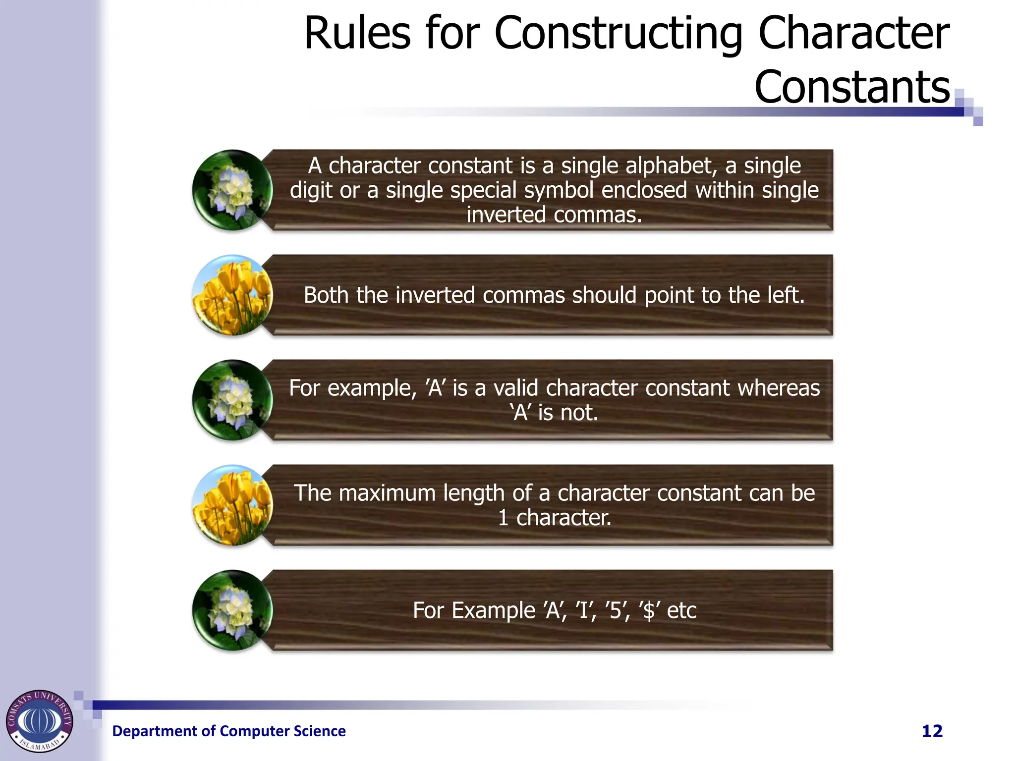 Department of Computer Science
Rules for Constructing Character
Constants
A character constant is a single alphabet, a single
digit or a single special symbol enclosed within single
inverted commas.
Both the inverted commas should point to the left.
For example, ’A’ is a valid character constant whereas
‘A’ is not.
The maximum length of a character constant can be
1 character.
For Example ’A’, ’I’, ’5’, ’$’ etc
12
 