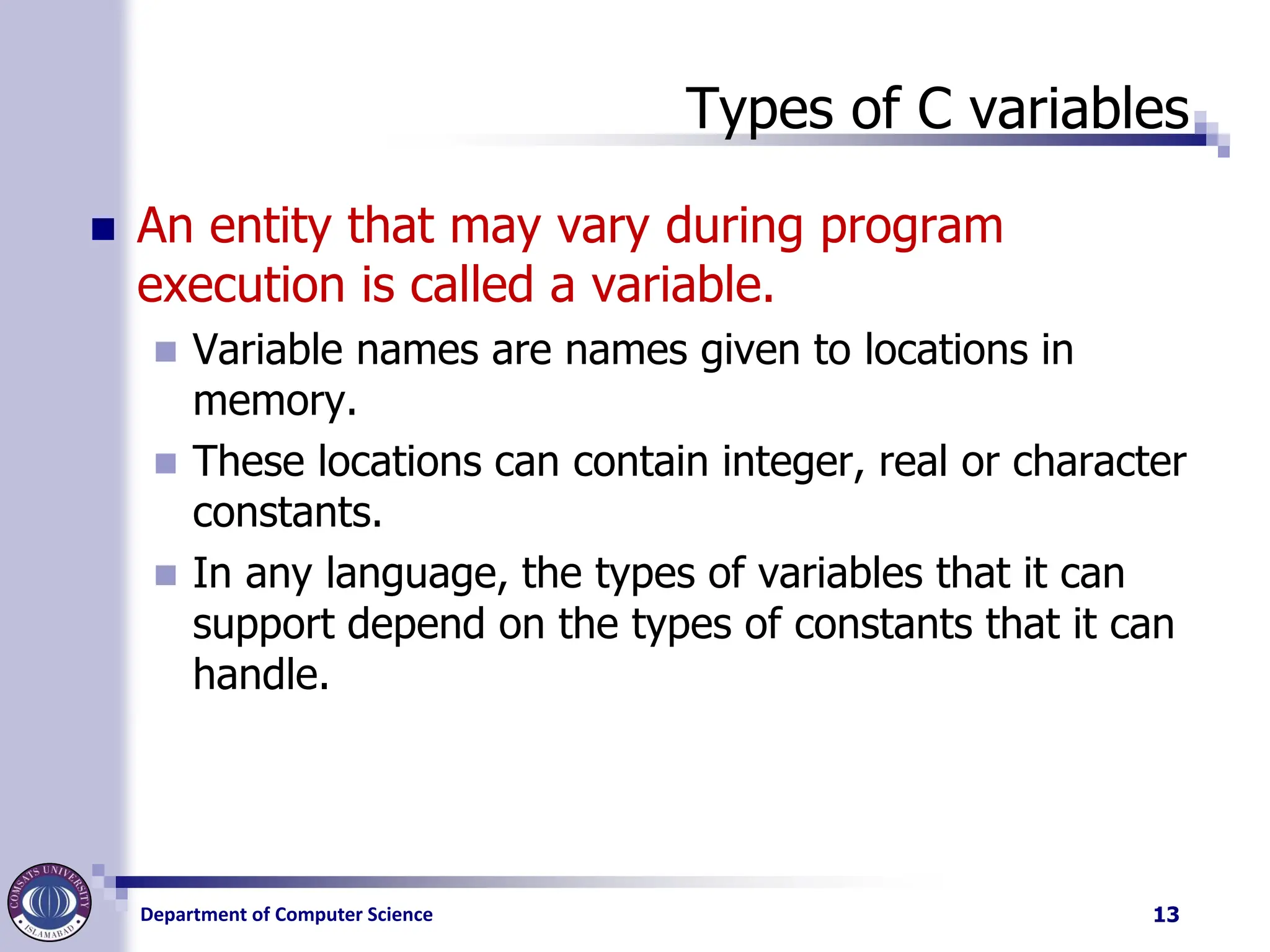 Department of Computer Science
Types of C variables
◼ An entity that may vary during program
execution is called a variable.
◼ Variable names are names given to locations in
memory.
◼ These locations can contain integer, real or character
constants.
◼ In any language, the types of variables that it can
support depend on the types of constants that it can
handle.
13
 