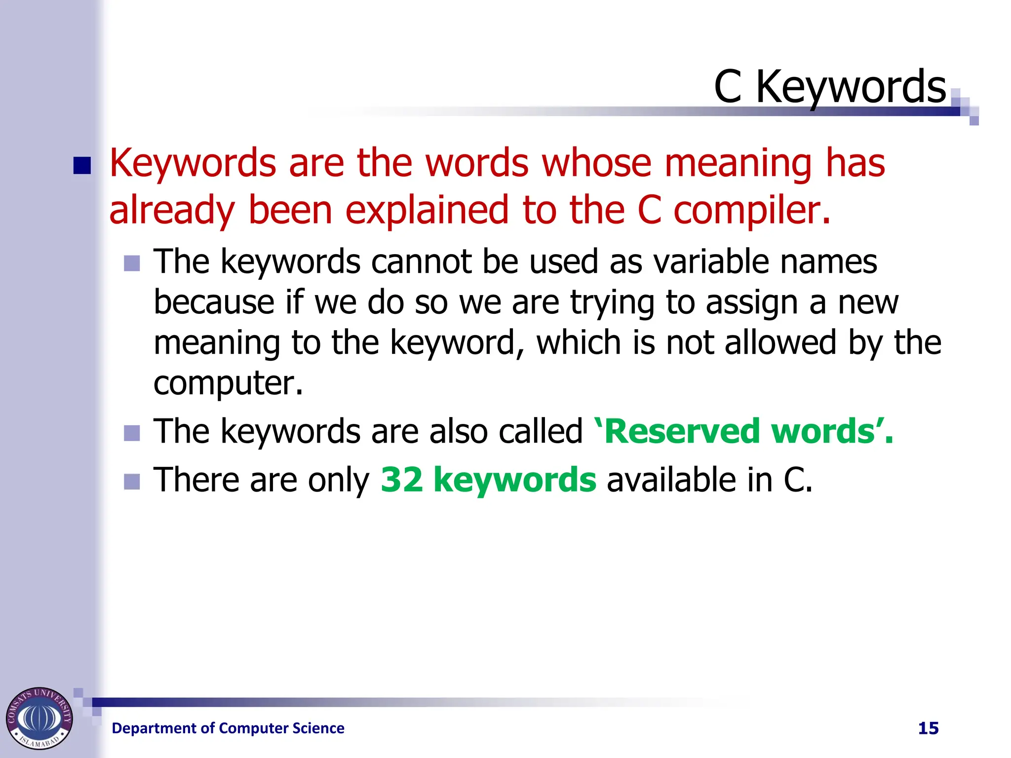 Department of Computer Science
C Keywords
◼ Keywords are the words whose meaning has
already been explained to the C compiler.
◼ The keywords cannot be used as variable names
because if we do so we are trying to assign a new
meaning to the keyword, which is not allowed by the
computer.
◼ The keywords are also called ‘Reserved words’.
◼ There are only 32 keywords available in C.
15
 