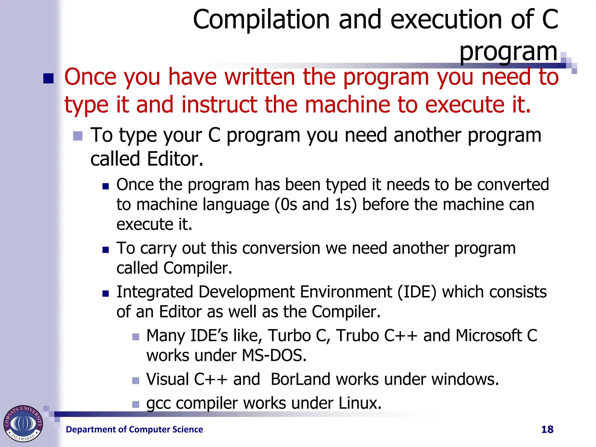 Department of Computer Science
Compilation and execution of C
program
◼ Once you have written the program you need to
type it and instruct the machine to execute it.
◼ To type your C program you need another program
called Editor.
◼ Once the program has been typed it needs to be converted
to machine language (0s and 1s) before the machine can
execute it.
◼ To carry out this conversion we need another program
called Compiler.
◼ Integrated Development Environment (IDE) which consists
of an Editor as well as the Compiler.
◼ Many IDE’s like, Turbo C, Trubo C++ and Microsoft C
works under MS-DOS.
◼ Visual C++ and BorLand works under windows.
◼ gcc compiler works under Linux.
18
 