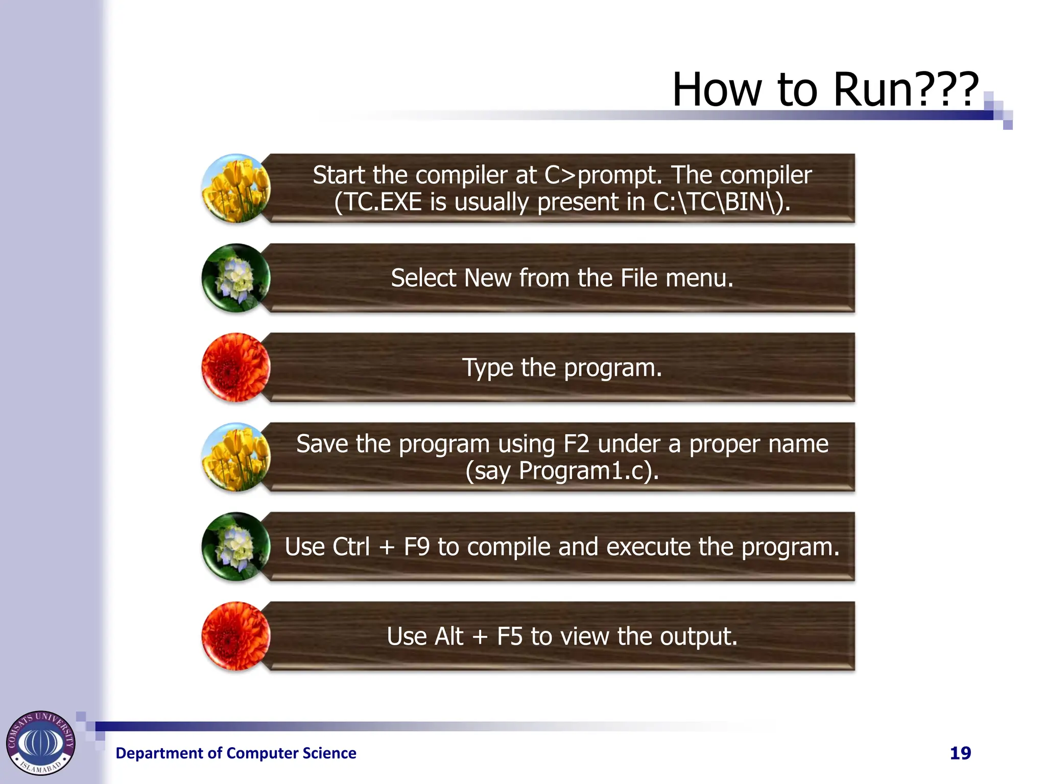Department of Computer Science
How to Run???
Start the compiler at C>prompt. The compiler
(TC.EXE is usually present in C:TCBIN).
Select New from the File menu.
Type the program.
Save the program using F2 under a proper name
(say Program1.c).
Use Ctrl + F9 to compile and execute the program.
Use Alt + F5 to view the output.
19
 