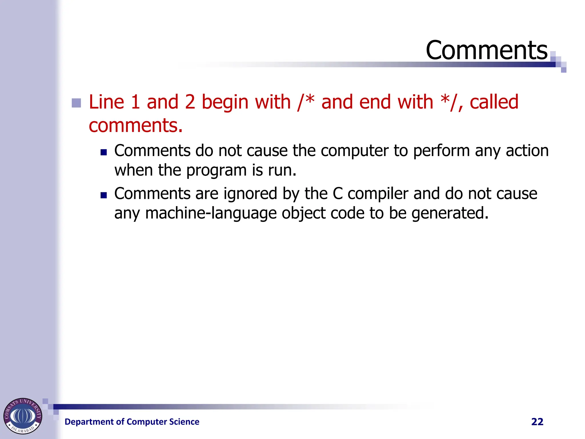 Department of Computer Science
Comments
◼ Line 1 and 2 begin with /* and end with */, called
comments.
◼ Comments do not cause the computer to perform any action
when the program is run.
◼ Comments are ignored by the C compiler and do not cause
any machine-language object code to be generated.
22
 