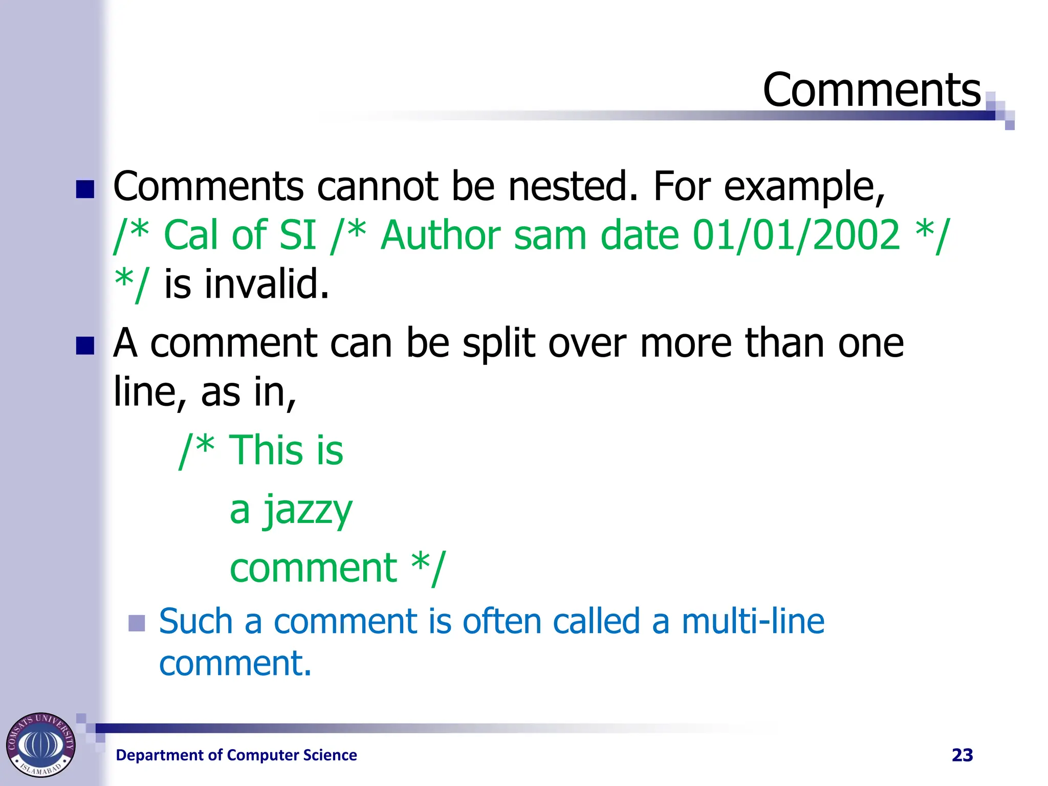 Department of Computer Science
Comments
◼ Comments cannot be nested. For example,
/* Cal of SI /* Author sam date 01/01/2002 */
*/ is invalid.
◼ A comment can be split over more than one
line, as in,
/* This is
a jazzy
comment */
◼ Such a comment is often called a multi-line
comment.
23
 
