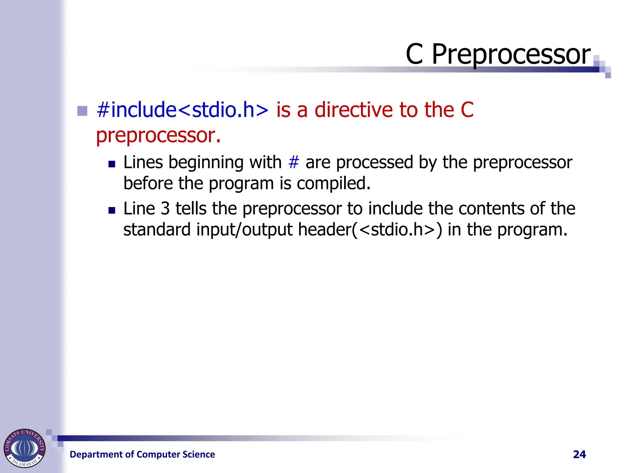 Department of Computer Science
C Preprocessor
◼ #include<stdio.h> is a directive to the C
preprocessor.
◼ Lines beginning with # are processed by the preprocessor
before the program is compiled.
◼ Line 3 tells the preprocessor to include the contents of the
standard input/output header(<stdio.h>) in the program.
24
 