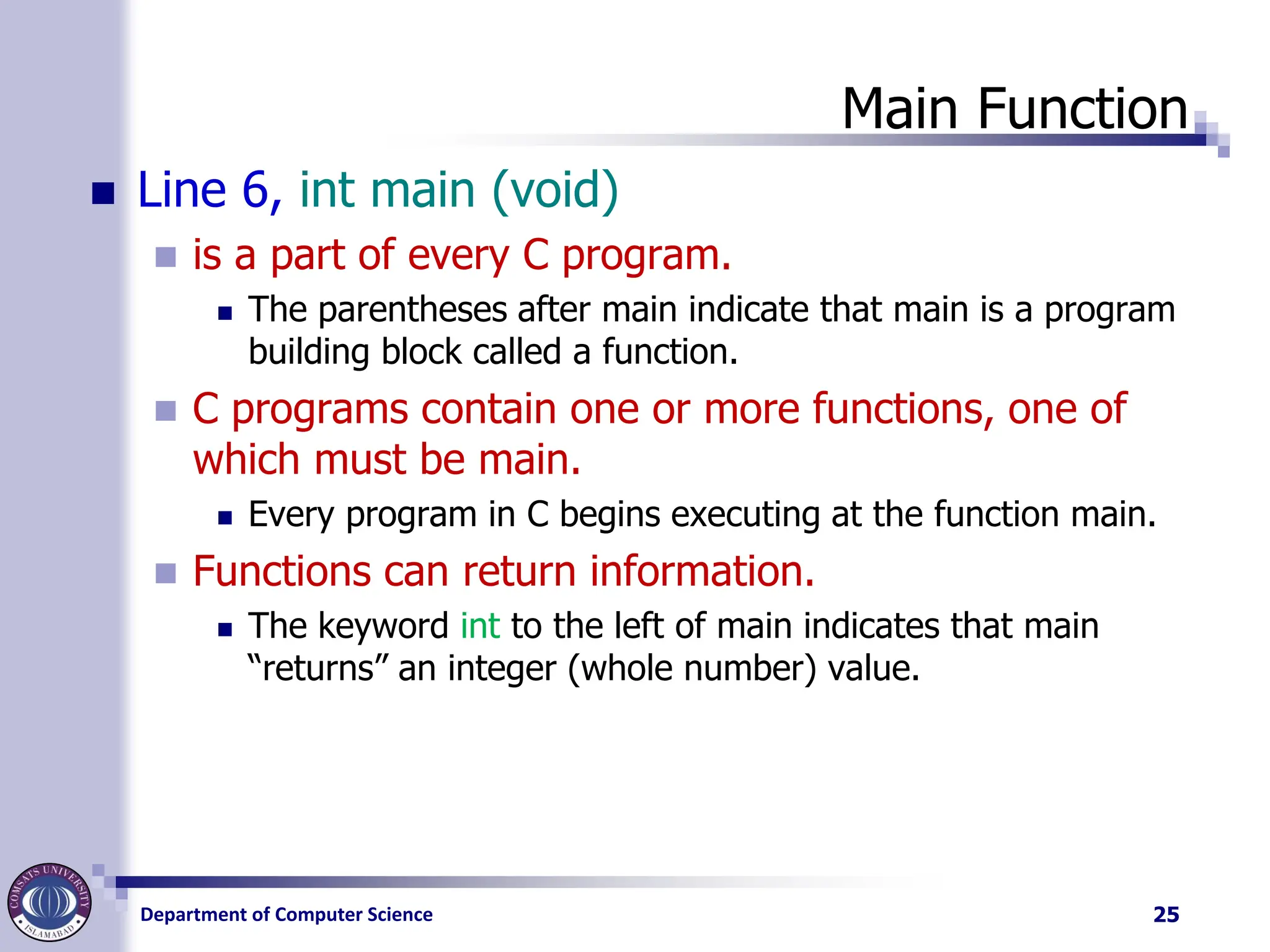 Department of Computer Science
Main Function
◼ Line 6, int main (void)
◼ is a part of every C program.
◼ The parentheses after main indicate that main is a program
building block called a function.
◼ C programs contain one or more functions, one of
which must be main.
◼ Every program in C begins executing at the function main.
◼ Functions can return information.
◼ The keyword int to the left of main indicates that main
“returns” an integer (whole number) value.
25
 