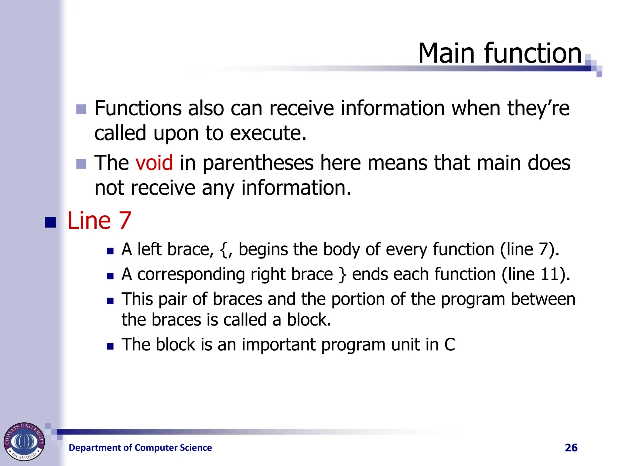 Department of Computer Science
Main function
◼ Functions also can receive information when they’re
called upon to execute.
◼ The void in parentheses here means that main does
not receive any information.
◼ Line 7
◼ A left brace, {, begins the body of every function (line 7).
◼ A corresponding right brace } ends each function (line 11).
◼ This pair of braces and the portion of the program between
the braces is called a block.
◼ The block is an important program unit in C
26
 