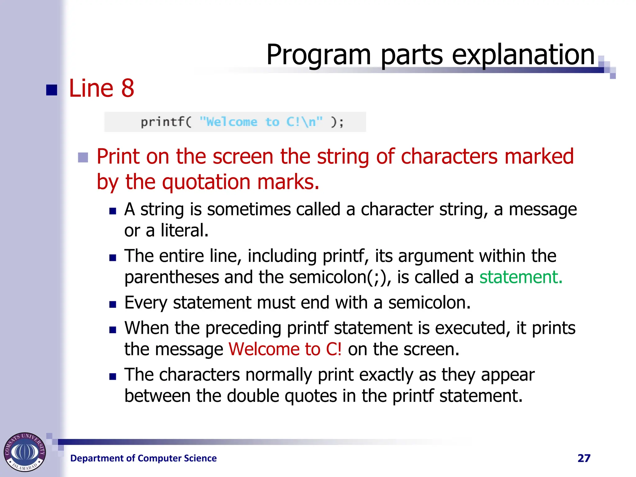 Department of Computer Science
Program parts explanation
◼ Line 8
◼ Print on the screen the string of characters marked
by the quotation marks.
◼ A string is sometimes called a character string, a message
or a literal.
◼ The entire line, including printf, its argument within the
parentheses and the semicolon(;), is called a statement.
◼ Every statement must end with a semicolon.
◼ When the preceding printf statement is executed, it prints
the message Welcome to C! on the screen.
◼ The characters normally print exactly as they appear
between the double quotes in the printf statement.
27
 