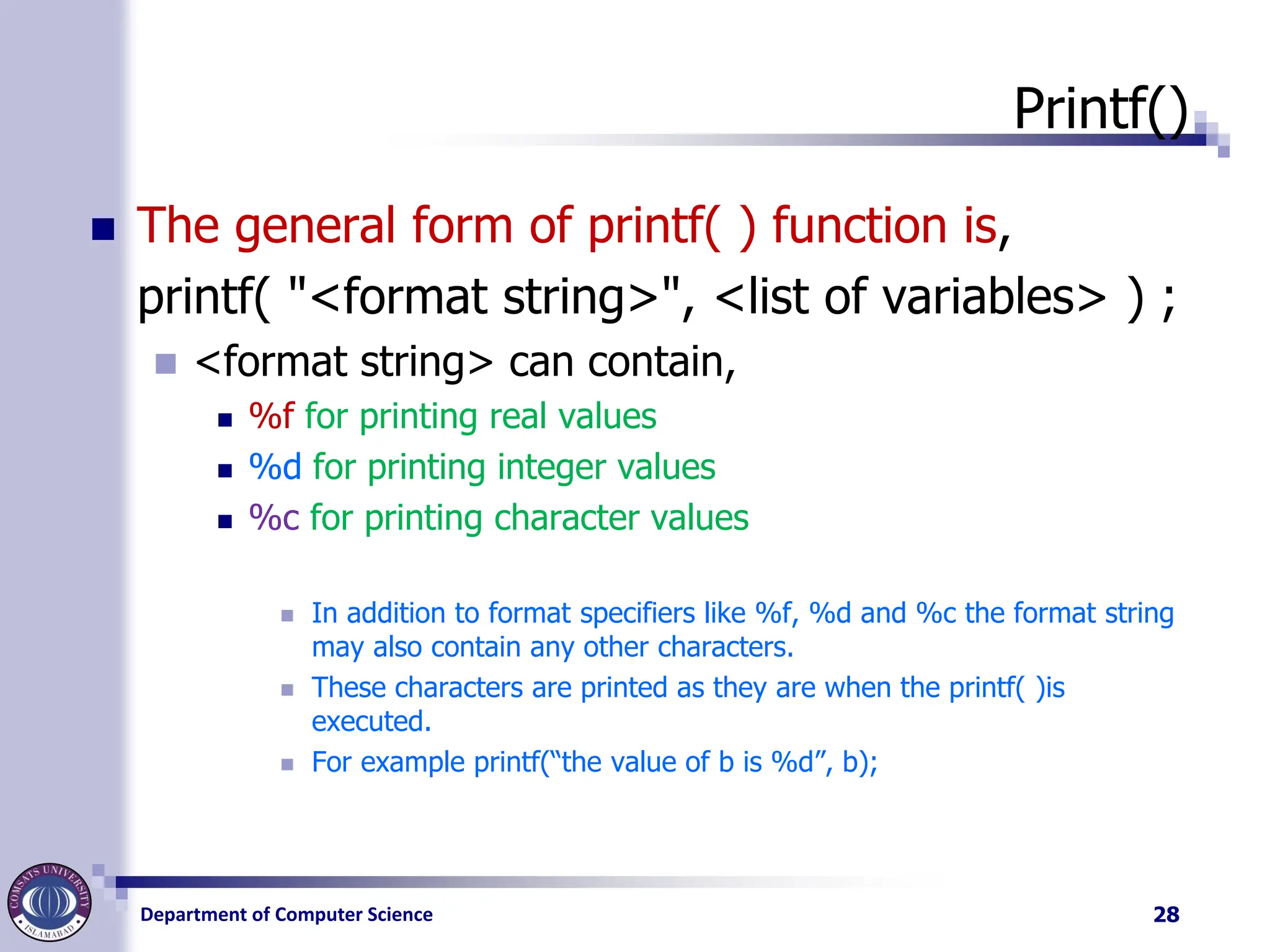 Department of Computer Science
Printf()
◼ The general form of printf( ) function is,
printf( "<format string>", <list of variables> ) ;
◼ <format string> can contain,
◼ %f for printing real values
◼ %d for printing integer values
◼ %c for printing character values
◼ In addition to format specifiers like %f, %d and %c the format string
may also contain any other characters.
◼ These characters are printed as they are when the printf( )is
executed.
◼ For example printf(“the value of b is %d”, b);
28
 