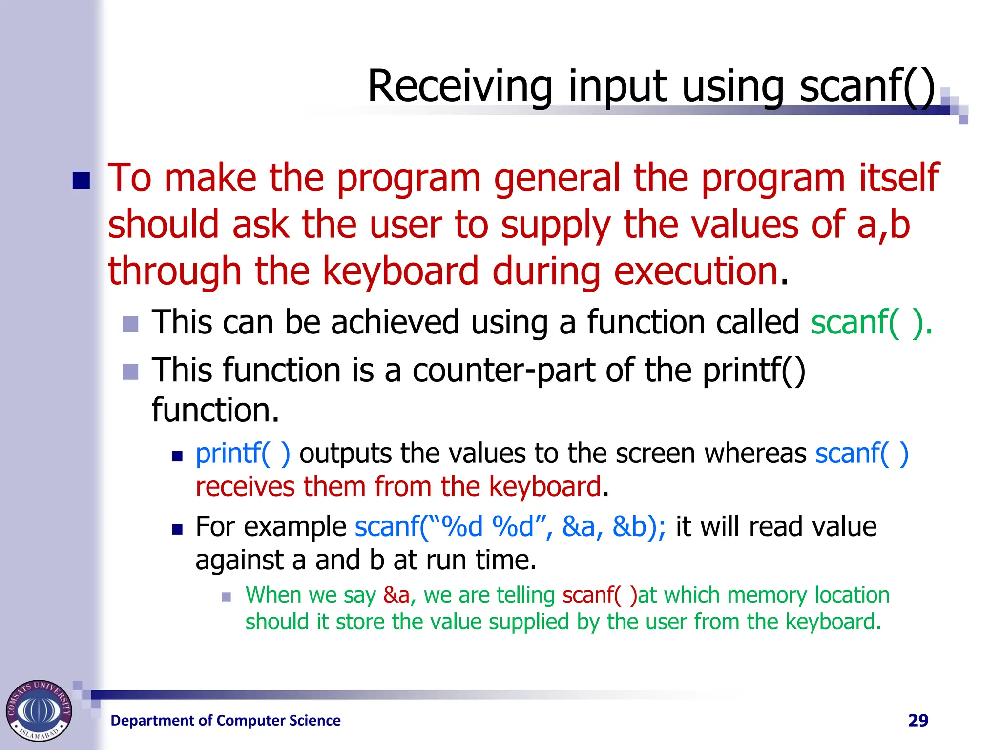 Department of Computer Science
Receiving input using scanf()
◼ To make the program general the program itself
should ask the user to supply the values of a,b
through the keyboard during execution.
◼ This can be achieved using a function called scanf( ).
◼ This function is a counter-part of the printf()
function.
◼ printf( ) outputs the values to the screen whereas scanf( )
receives them from the keyboard.
◼ For example scanf(“%d %d”, &a, &b); it will read value
against a and b at run time.
◼ When we say &a, we are telling scanf( )at which memory location
should it store the value supplied by the user from the keyboard.
29
 