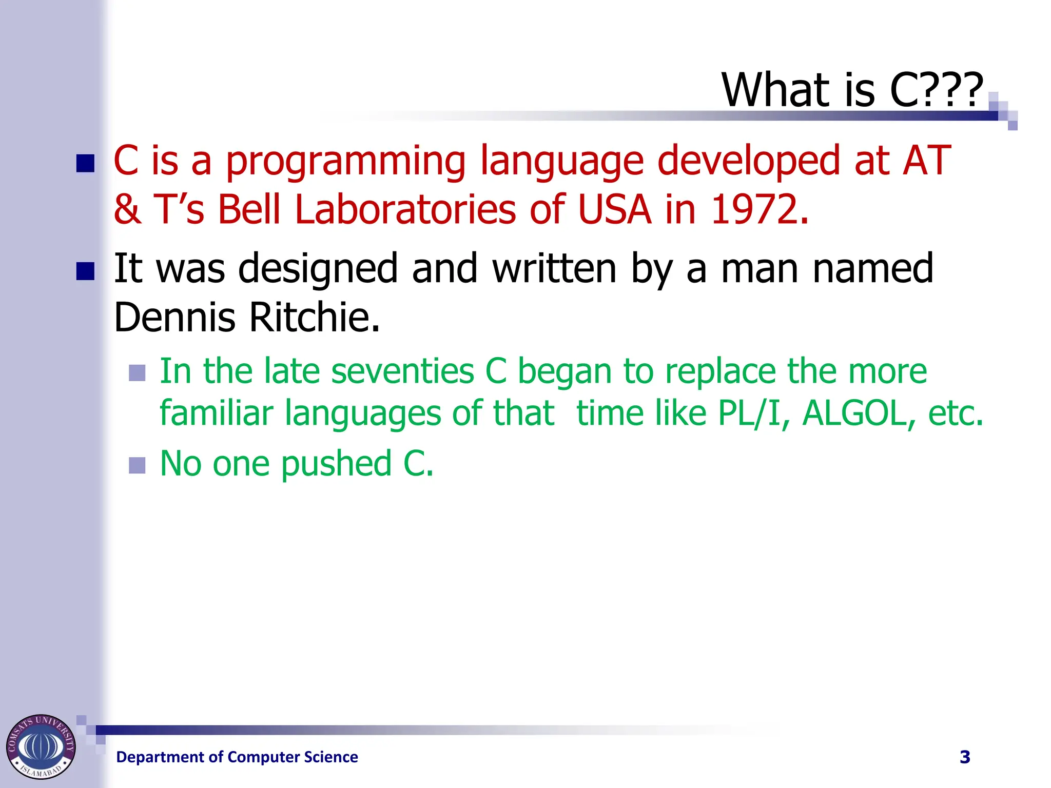Department of Computer Science
What is C???
◼ C is a programming language developed at AT
& T’s Bell Laboratories of USA in 1972.
◼ It was designed and written by a man named
Dennis Ritchie.
◼ In the late seventies C began to replace the more
familiar languages of that time like PL/I, ALGOL, etc.
◼ No one pushed C.
3
 