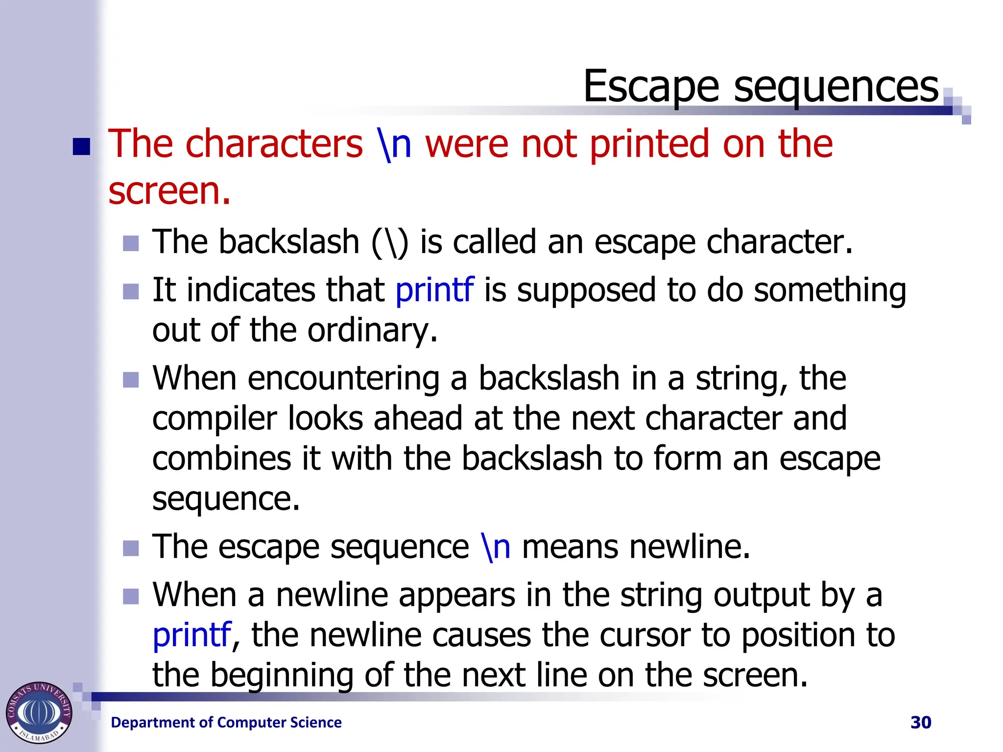 Department of Computer Science
Escape sequences
◼ The characters n were not printed on the
screen.
◼ The backslash () is called an escape character.
◼ It indicates that printf is supposed to do something
out of the ordinary.
◼ When encountering a backslash in a string, the
compiler looks ahead at the next character and
combines it with the backslash to form an escape
sequence.
◼ The escape sequence n means newline.
◼ When a newline appears in the string output by a
printf, the newline causes the cursor to position to
the beginning of the next line on the screen.
30
 
