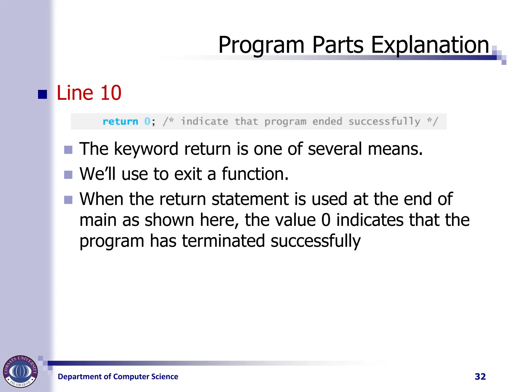Department of Computer Science
Program Parts Explanation
◼ Line 10
◼ The keyword return is one of several means.
◼ We’ll use to exit a function.
◼ When the return statement is used at the end of
main as shown here, the value 0 indicates that the
program has terminated successfully
32
 