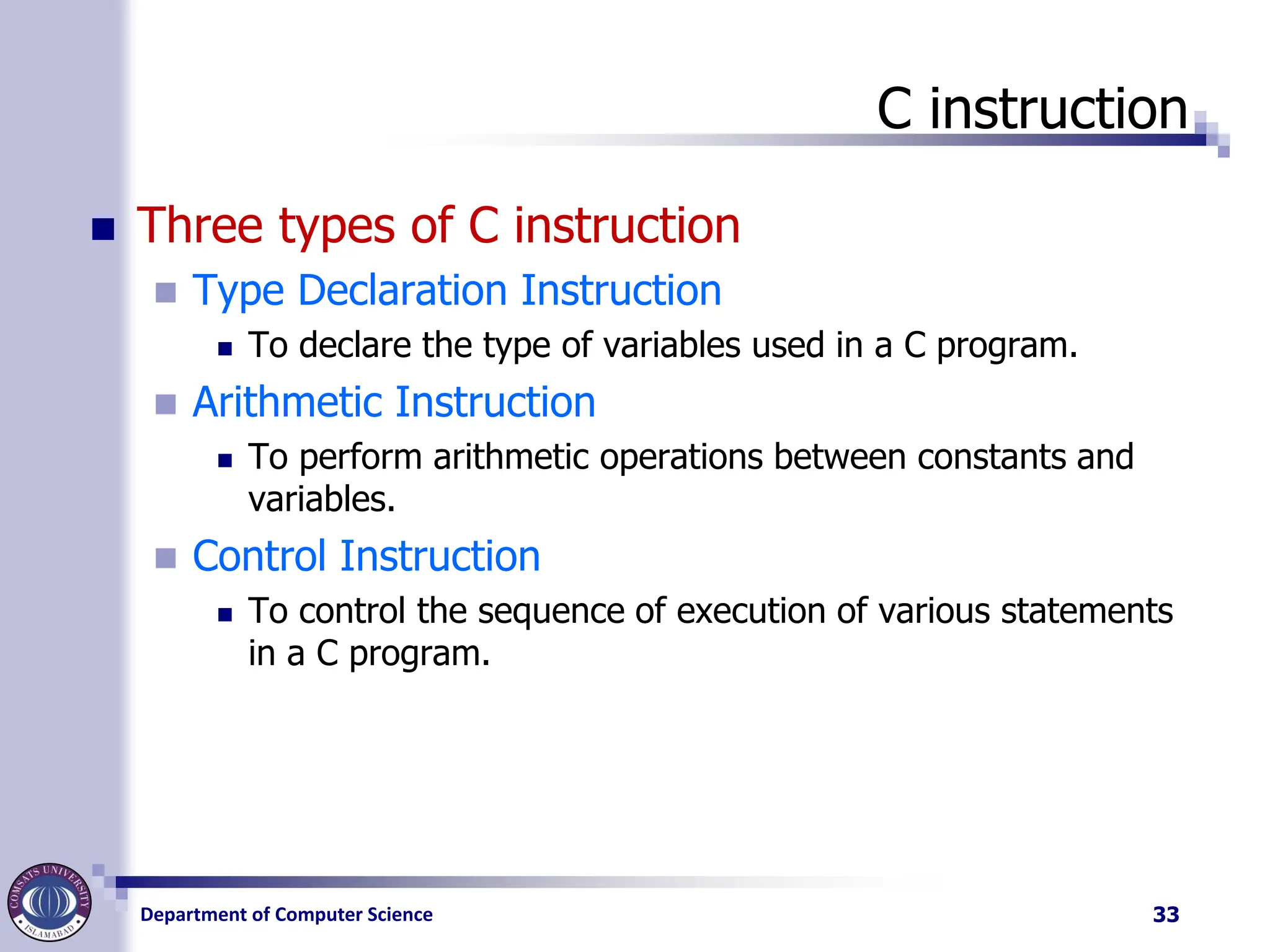 Department of Computer Science
C instruction
◼ Three types of C instruction
◼ Type Declaration Instruction
◼ To declare the type of variables used in a C program.
◼ Arithmetic Instruction
◼ To perform arithmetic operations between constants and
variables.
◼ Control Instruction
◼ To control the sequence of execution of various statements
in a C program.
33
 
