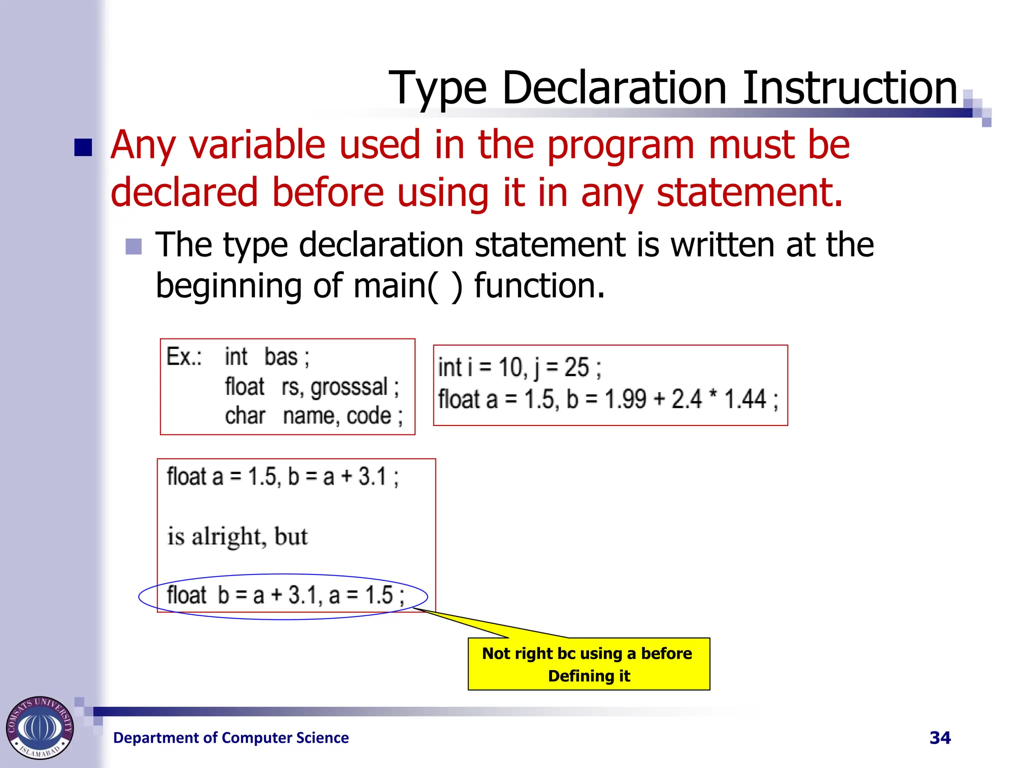 Department of Computer Science
Type Declaration Instruction
◼ Any variable used in the program must be
declared before using it in any statement.
◼ The type declaration statement is written at the
beginning of main( ) function.
34
Not right bc using a before
Defining it
 