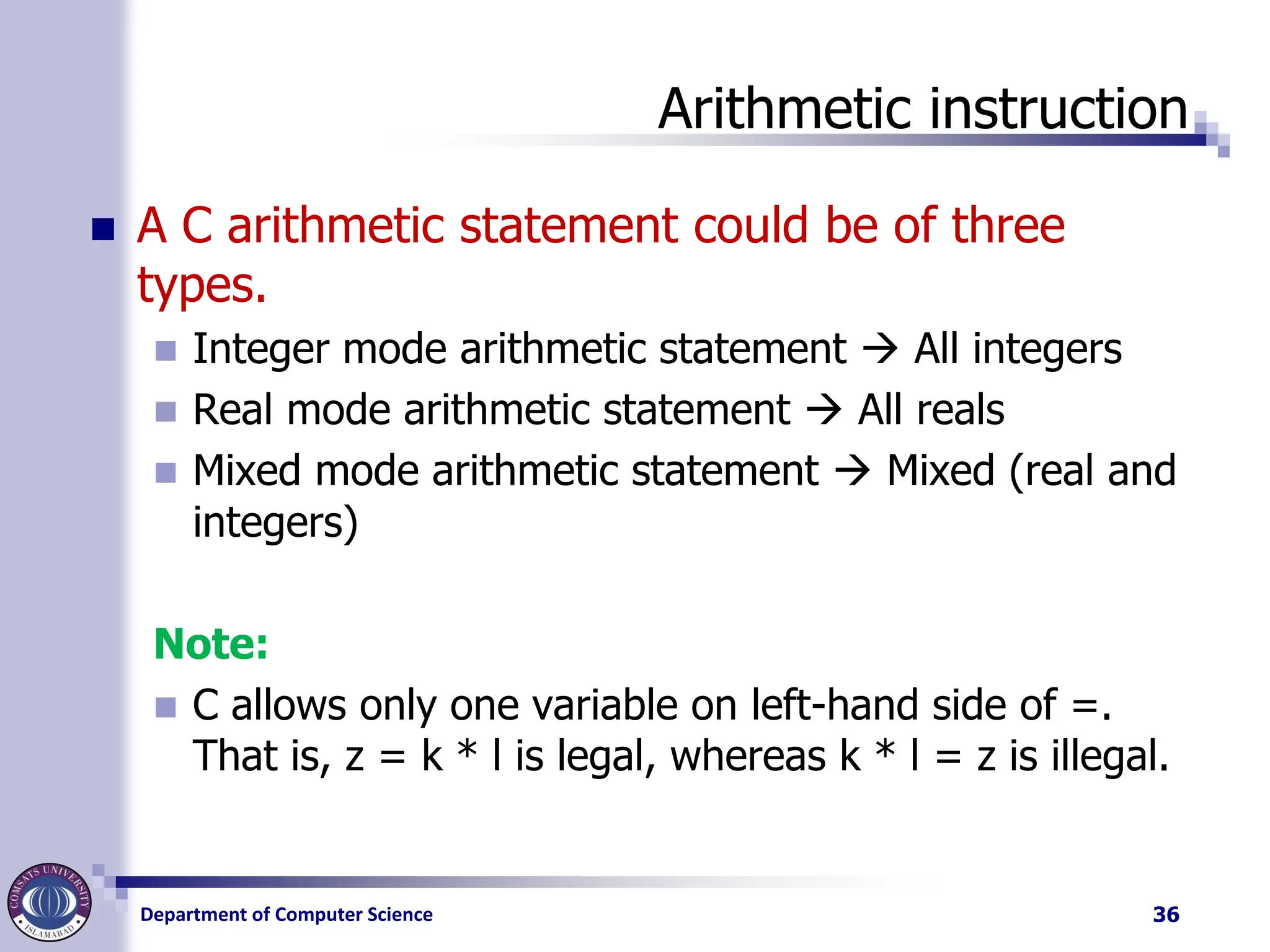 Department of Computer Science
Arithmetic instruction
◼ A C arithmetic statement could be of three
types.
◼ Integer mode arithmetic statement → All integers
◼ Real mode arithmetic statement → All reals
◼ Mixed mode arithmetic statement → Mixed (real and
integers)
Note:
◼ C allows only one variable on left-hand side of =.
That is, z = k * l is legal, whereas k * l = z is illegal.
36
 