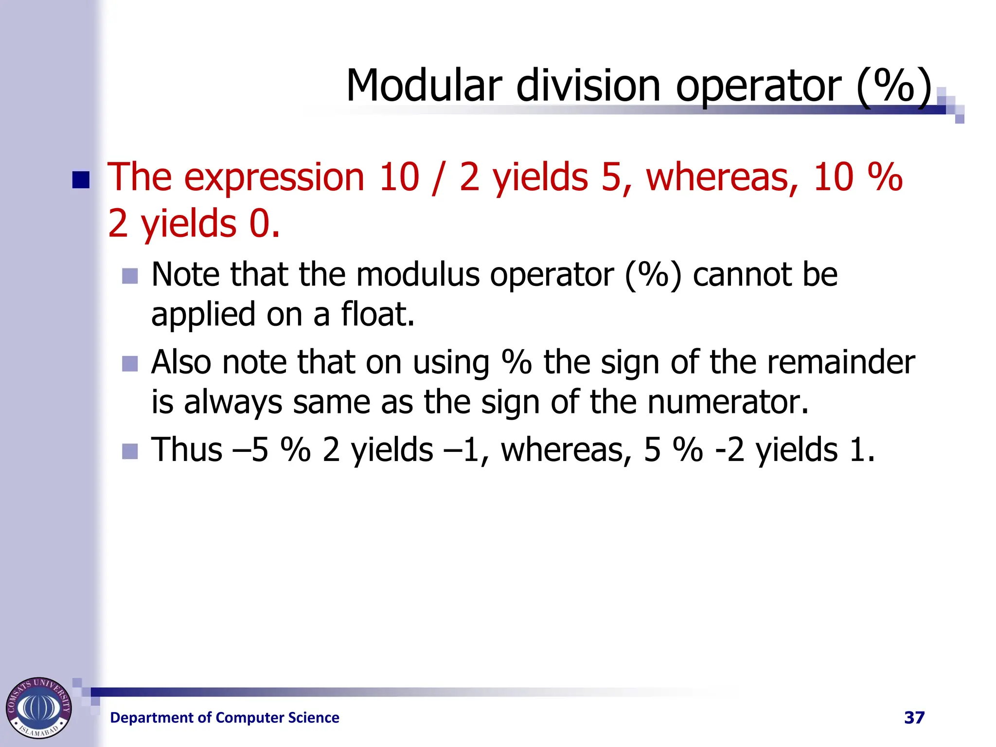 Department of Computer Science
Modular division operator (%)
◼ The expression 10 / 2 yields 5, whereas, 10 %
2 yields 0.
◼ Note that the modulus operator (%) cannot be
applied on a float.
◼ Also note that on using % the sign of the remainder
is always same as the sign of the numerator.
◼ Thus –5 % 2 yields –1, whereas, 5 % -2 yields 1.
37
 