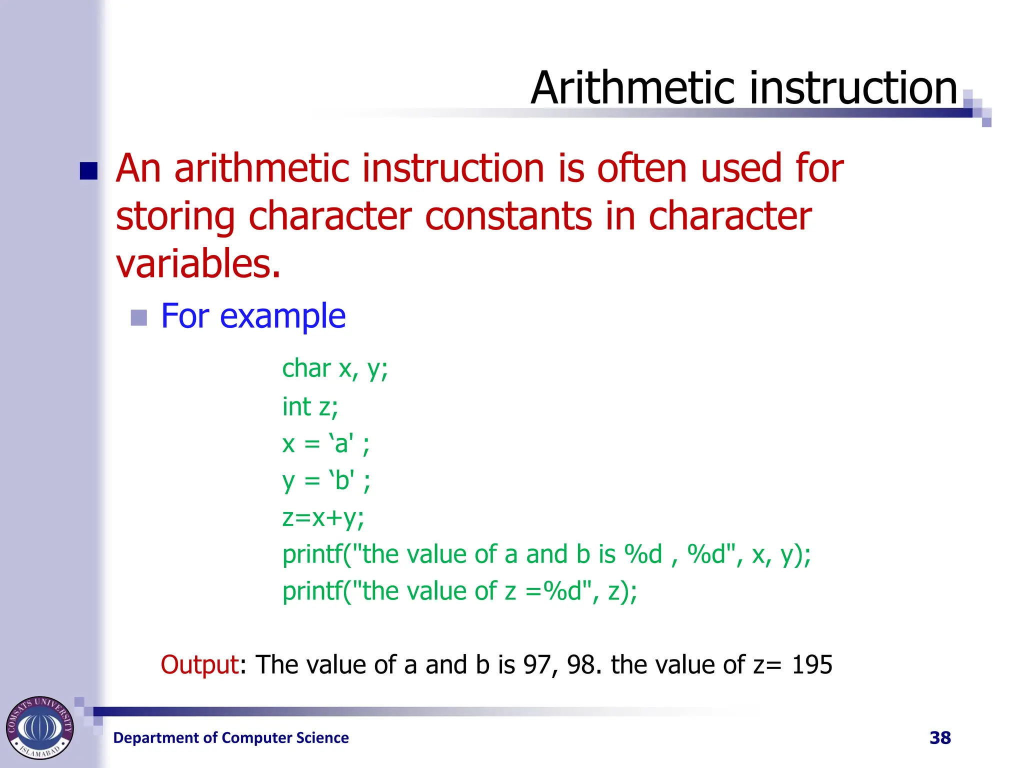 Department of Computer Science
Arithmetic instruction
◼ An arithmetic instruction is often used for
storing character constants in character
variables.
◼ For example
char x, y;
int z;
x = ‘a' ;
y = ‘b' ;
z=x+y;
printf("the value of a and b is %d , %d", x, y);
printf("the value of z =%d", z);
Output: The value of a and b is 97, 98. the value of z= 195
38
 