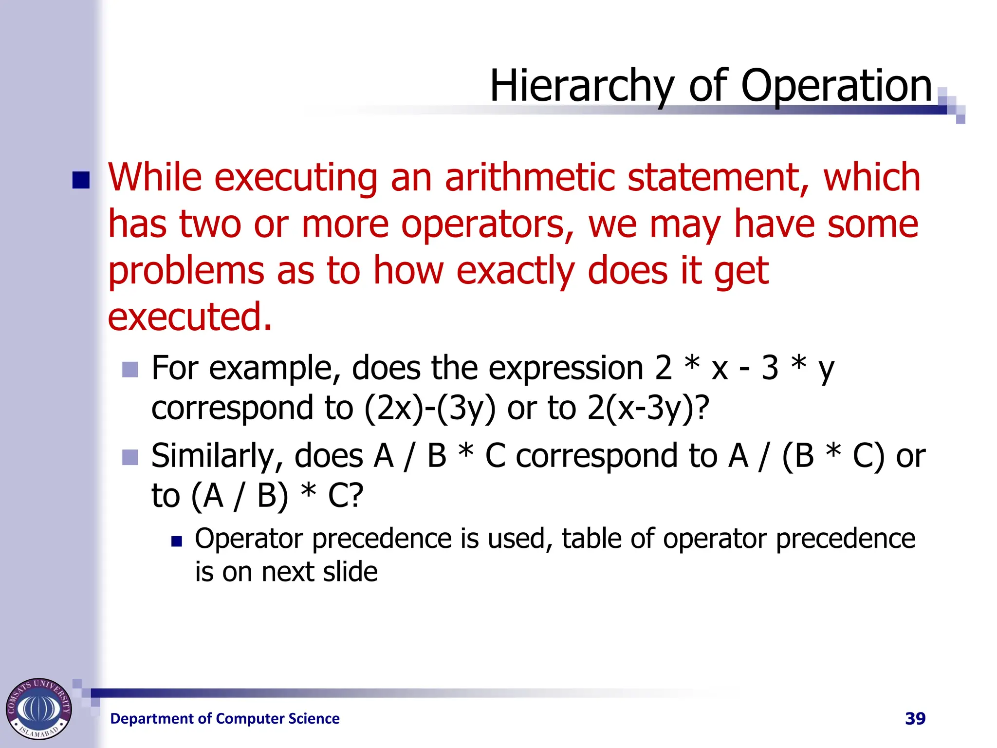 Department of Computer Science
Hierarchy of Operation
◼ While executing an arithmetic statement, which
has two or more operators, we may have some
problems as to how exactly does it get
executed.
◼ For example, does the expression 2 * x - 3 * y
correspond to (2x)-(3y) or to 2(x-3y)?
◼ Similarly, does A / B * C correspond to A / (B * C) or
to (A / B) * C?
◼ Operator precedence is used, table of operator precedence
is on next slide
39
 