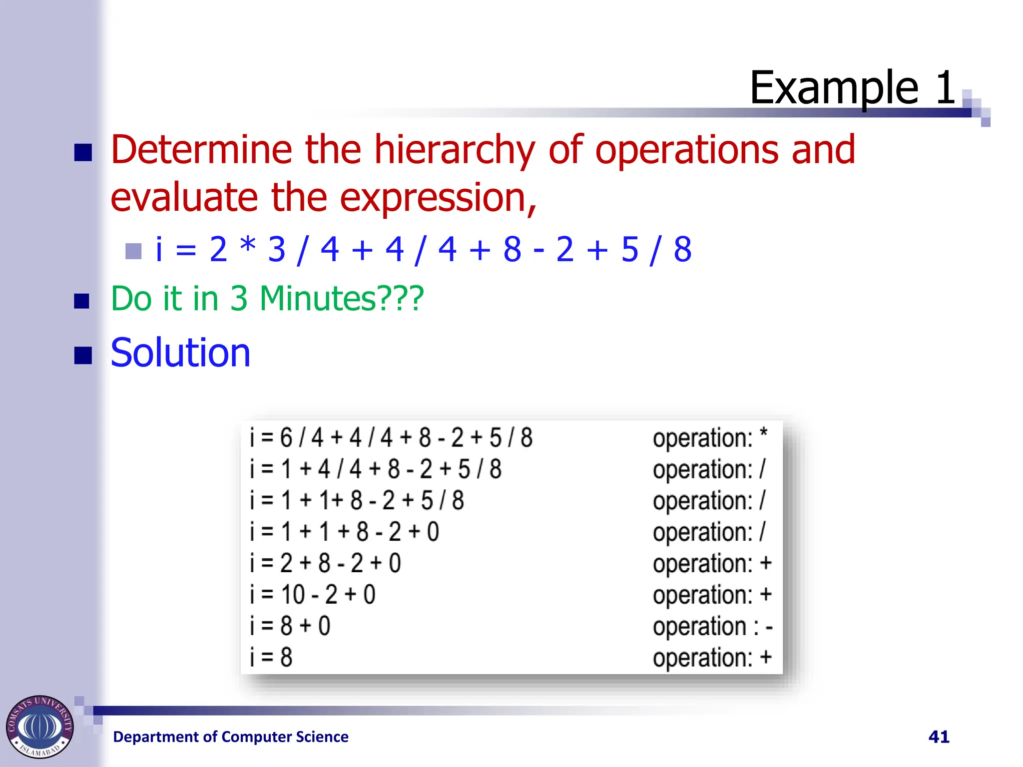Department of Computer Science
Example 1
◼ Determine the hierarchy of operations and
evaluate the expression,
◼ i = 2 * 3 / 4 + 4 / 4 + 8 - 2 + 5 / 8
◼ Do it in 3 Minutes???
◼ Solution
41
 