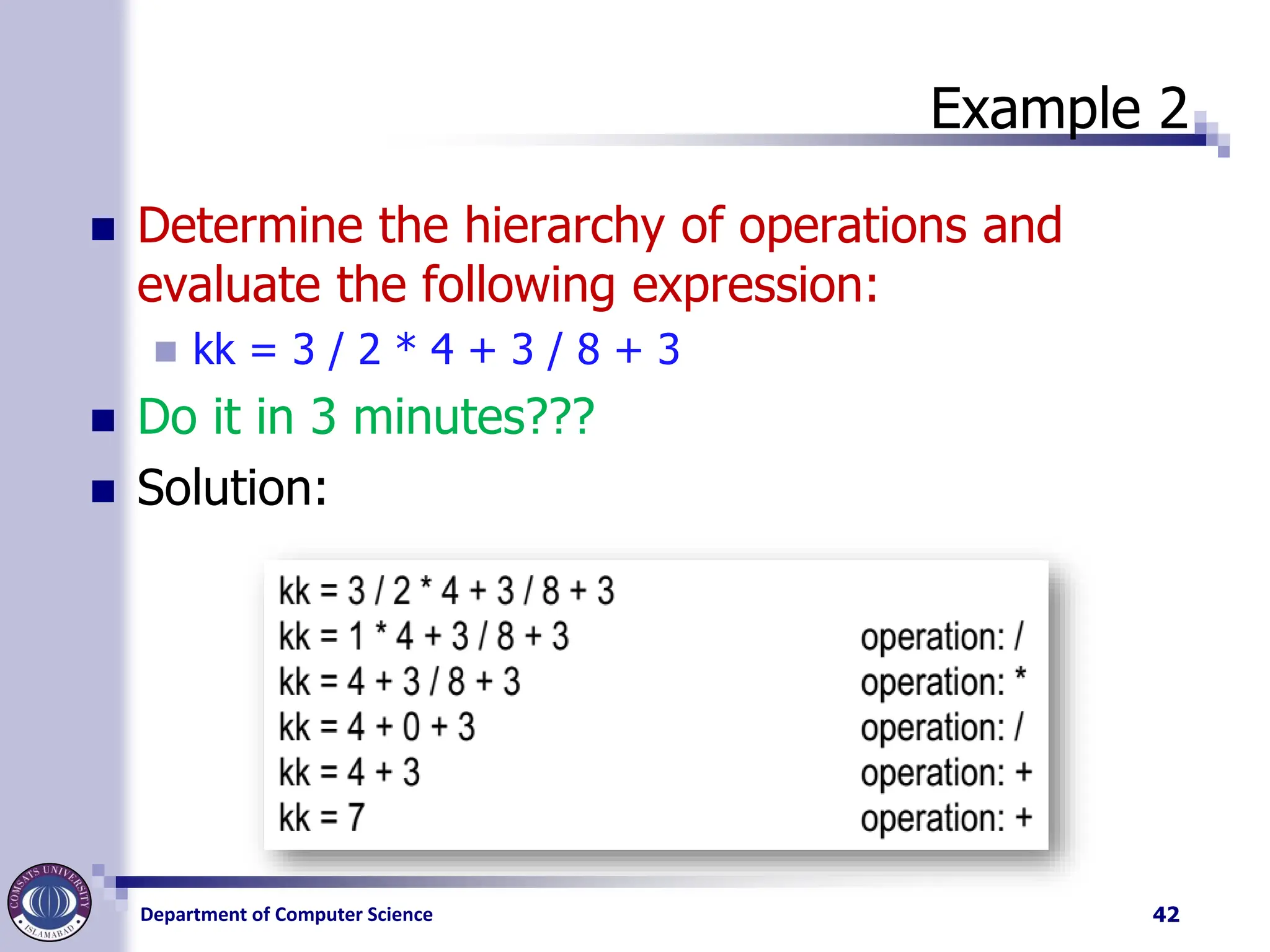 Department of Computer Science
Example 2
◼ Determine the hierarchy of operations and
evaluate the following expression:
◼ kk = 3 / 2 * 4 + 3 / 8 + 3
◼ Do it in 3 minutes???
◼ Solution:
42
 