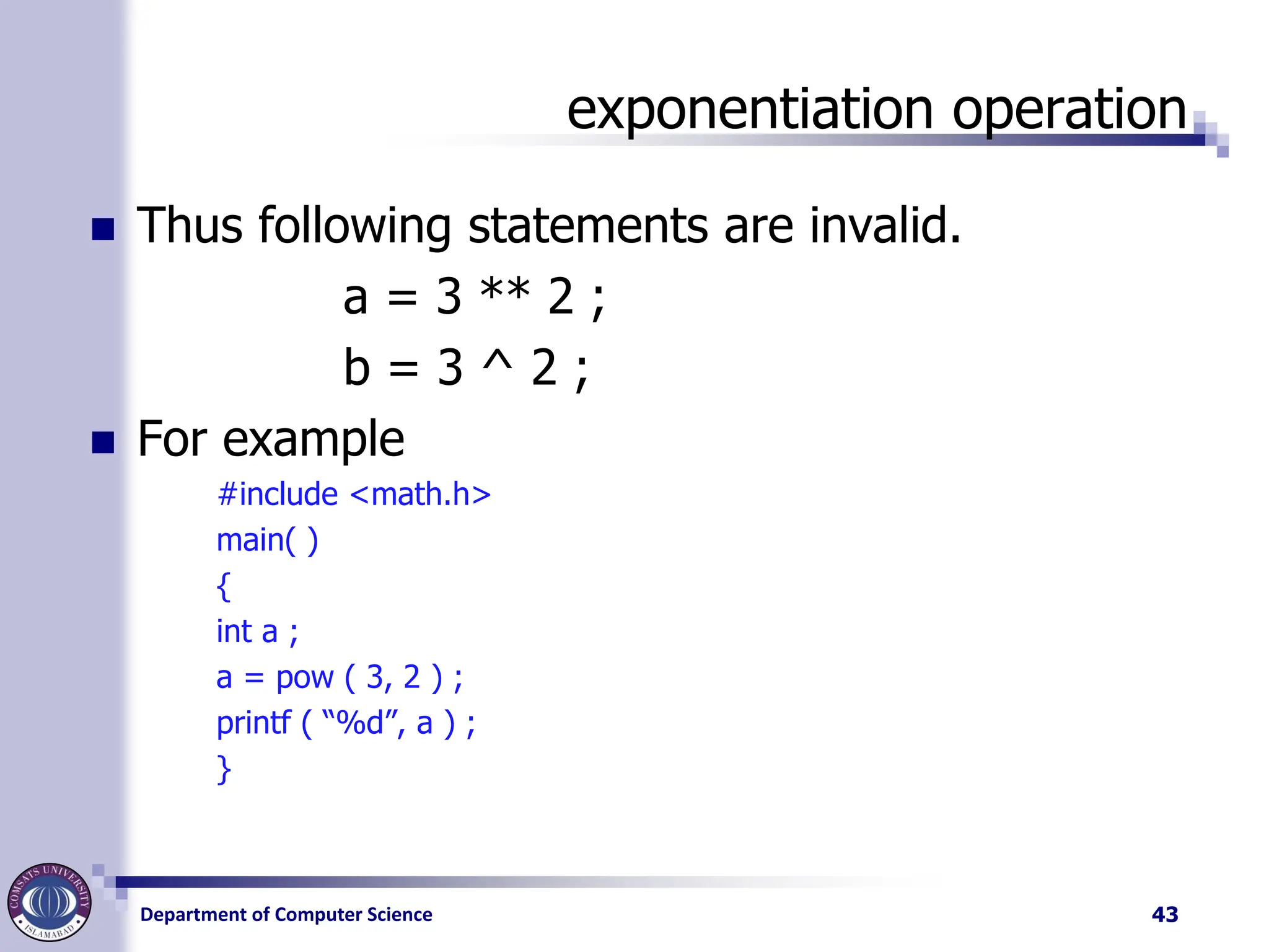Department of Computer Science
exponentiation operation
◼ Thus following statements are invalid.
a = 3 ** 2 ;
b = 3 ^ 2 ;
◼ For example
#include <math.h>
main( )
{
int a ;
a = pow ( 3, 2 ) ;
printf ( “%d”, a ) ;
}
43
 