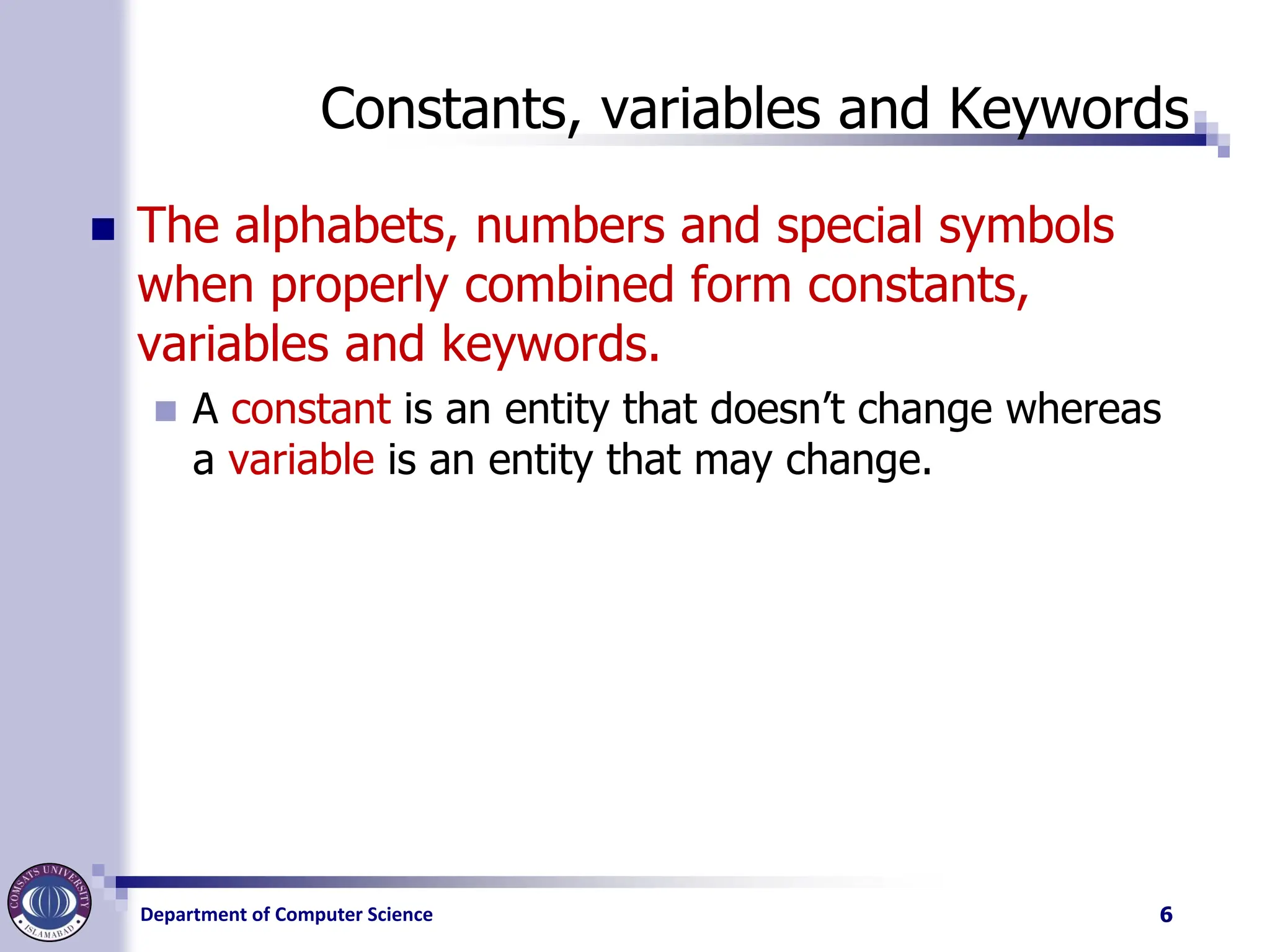 Department of Computer Science
Constants, variables and Keywords
◼ The alphabets, numbers and special symbols
when properly combined form constants,
variables and keywords.
◼ A constant is an entity that doesn’t change whereas
a variable is an entity that may change.
6
 