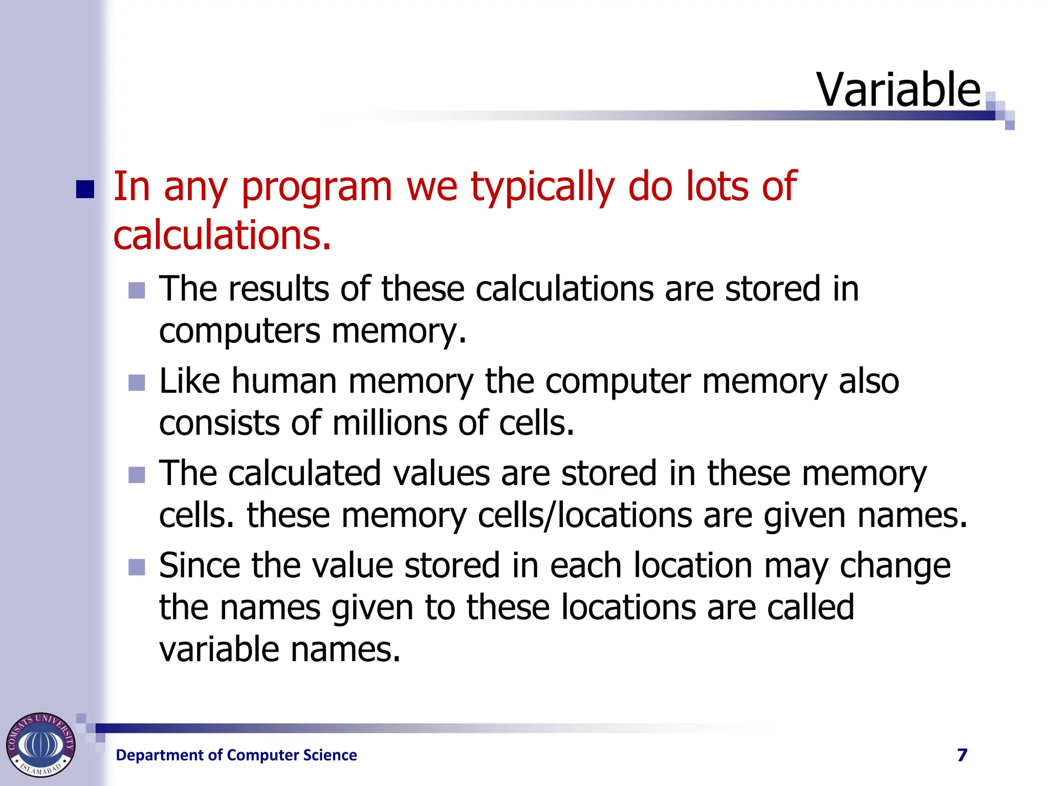 Department of Computer Science
Variable
◼ In any program we typically do lots of
calculations.
◼ The results of these calculations are stored in
computers memory.
◼ Like human memory the computer memory also
consists of millions of cells.
◼ The calculated values are stored in these memory
cells. these memory cells/locations are given names.
◼ Since the value stored in each location may change
the names given to these locations are called
variable names.
7
 