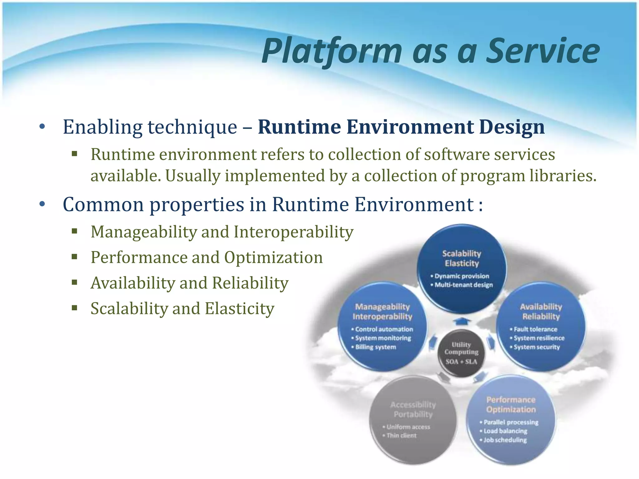 Platform as a Service
• Enabling technique – Runtime Environment Design
 Runtime environment refers to collection of software services
available. Usually implemented by a collection of program libraries.
• Common properties in Runtime Environment :
 Manageability and Interoperability
 Performance and Optimization
 Availability and Reliability
 Scalability and Elasticity
 